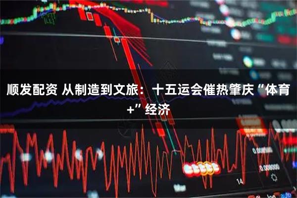 顺发配资 从制造到文旅：十五运会催热肇庆“体育+”经济