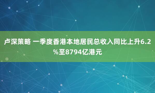 卢深策略 一季度香港本地居民总收入同比上升6.2%至8794亿港元