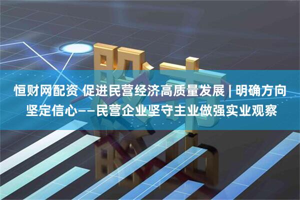 恒财网配资 促进民营经济高质量发展 | 明确方向 坚定信心——民营企业坚守主业做强实业观察