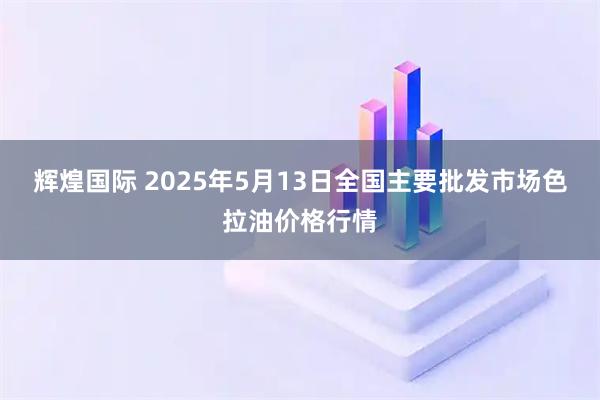 辉煌国际 2025年5月13日全国主要批发市场色拉油价格行情