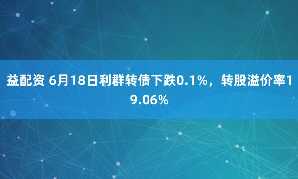 益配资 6月18日利群转债下跌0.1%,转股溢价率19.06%