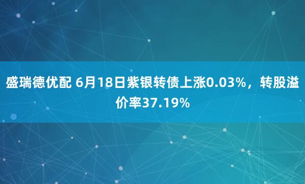 盛瑞德优配 6月18日紫银转债上涨0.03%,转股溢价率37.19%