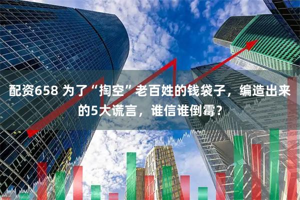 配资658 为了“掏空”老百姓的钱袋子，编造出来的5大谎言，谁信谁倒霉？