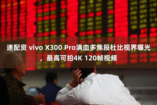 速配资 vivo X300 Pro满血多焦段杜比视界曝光，最高可拍4K 120帧视频