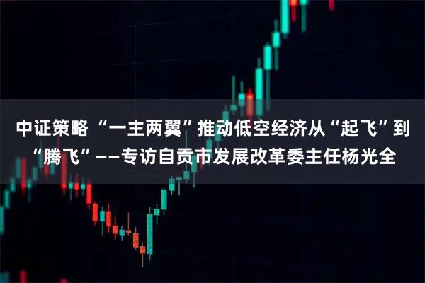 中证策略 “一主两翼”推动低空经济从“起飞”到“腾飞”——专访自贡市发展改革委主任杨光全