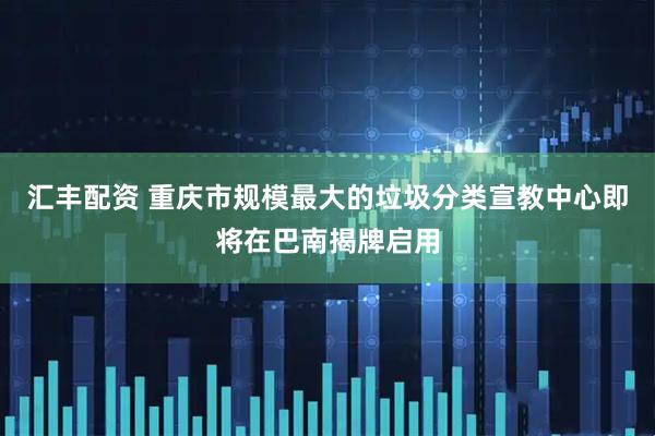 汇丰配资 重庆市规模最大的垃圾分类宣教中心即将在巴南揭牌启用