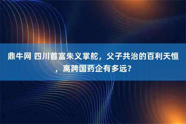 鼎牛网 四川首富朱义掌舵，父子共治的百利天恒，离跨国药企有多远？