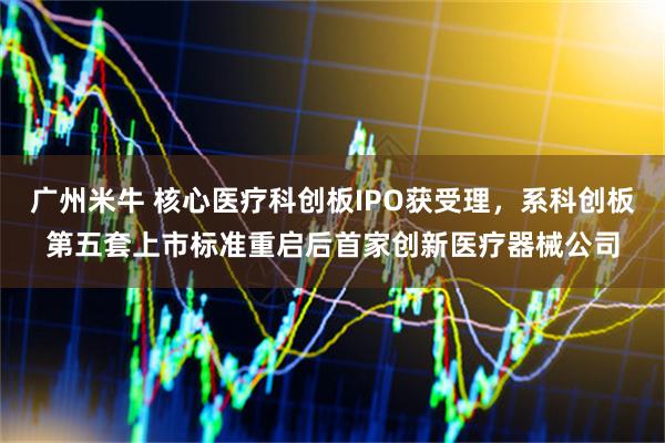 广州米牛 核心医疗科创板IPO获受理，系科创板第五套上市标准重启后首家创新医疗器械公司