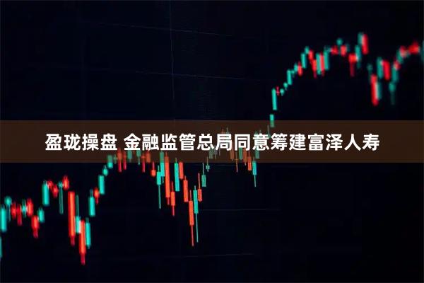 盈珑操盘 金融监管总局同意筹建富泽人寿