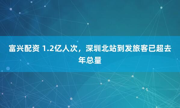 富兴配资 1.2亿人次，深圳北站到发旅客已超去年总量