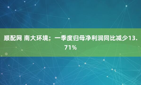 顺配网 南大环境：一季度归母净利润同比减少13.71%