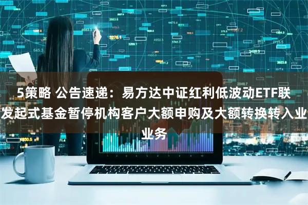 5策略 公告速递：易方达中证红利低波动ETF联接发起式基金暂停机构客户大额申购及大额转换转入业务
