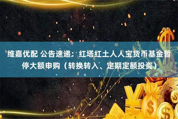 维嘉优配 公告速递：红塔红土人人宝货币基金暂停大额申购（转换转入、定期定额投资）