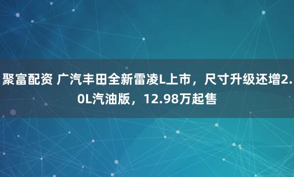 聚富配资 广汽丰田全新雷凌L上市，尺寸升级还增2.0L汽油版，12.98万起售