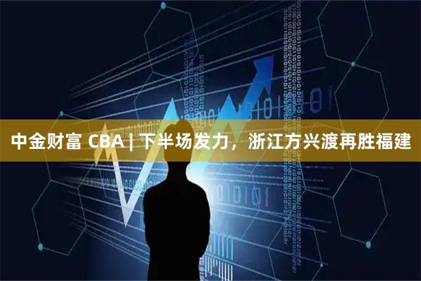中金财富 CBA | 下半场发力，浙江方兴渡再胜福建