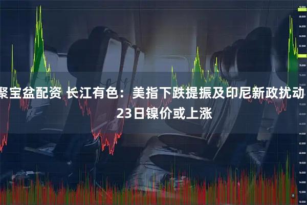 聚宝盆配资 长江有色：美指下跌提振及印尼新政扰动        23日镍价或上涨