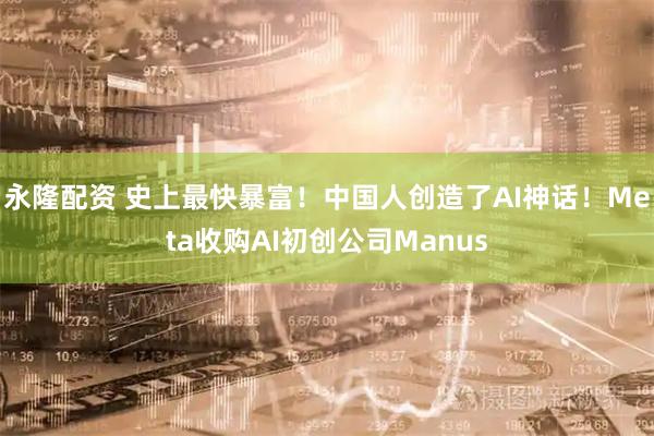 永隆配资 史上最快暴富！中国人创造了AI神话！Meta收购AI初创公司Manus