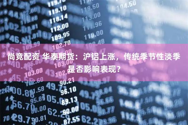 尚竞配资 华泰期货：沪铝上涨，传统季节性淡季是否影响表现？