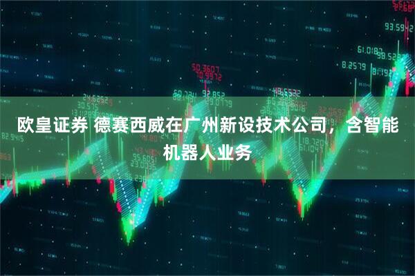 欧皇证券 德赛西威在广州新设技术公司，含智能机器人业务