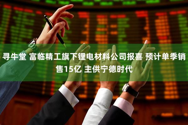 寻牛堂 富临精工旗下锂电材料公司报喜 预计单季销售15亿 主供宁德时代