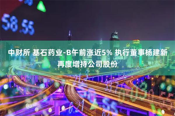 中财所 基石药业-B午前涨近5% 执行董事杨建新再度增持公司股份