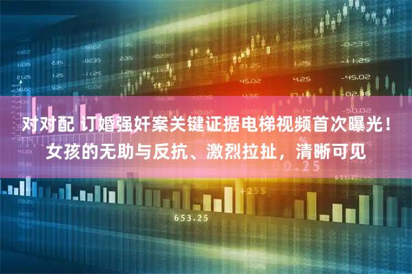 对对配 订婚强奸案关键证据电梯视频首次曝光！女孩的无助与反抗、激烈拉扯，清晰可见