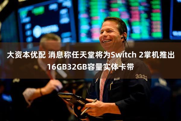 大资本优配 消息称任天堂将为Switch 2掌机推出16GB32GB容量实体卡带