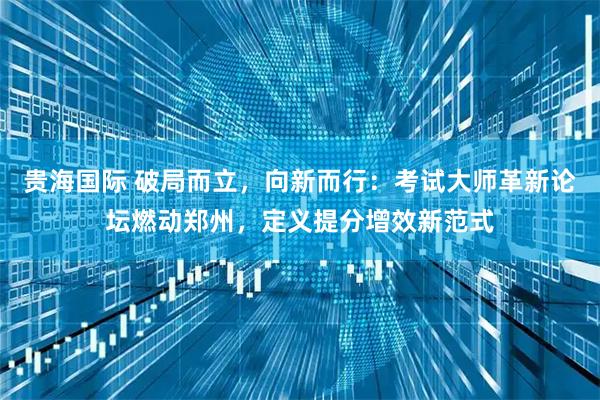 贵海国际 破局而立，向新而行：考试大师革新论坛燃动郑州，定义提分增效新范式