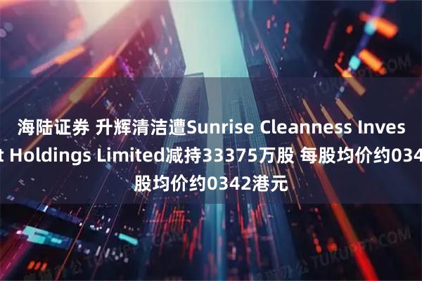 海陆证券 升辉清洁遭Sunrise Cleanness Investment Holdings Limited减持33375万股 每股均价约0342港元
