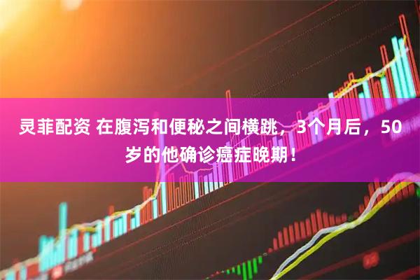 灵菲配资 在腹泻和便秘之间横跳，3个月后，50岁的他确诊癌症晚期！