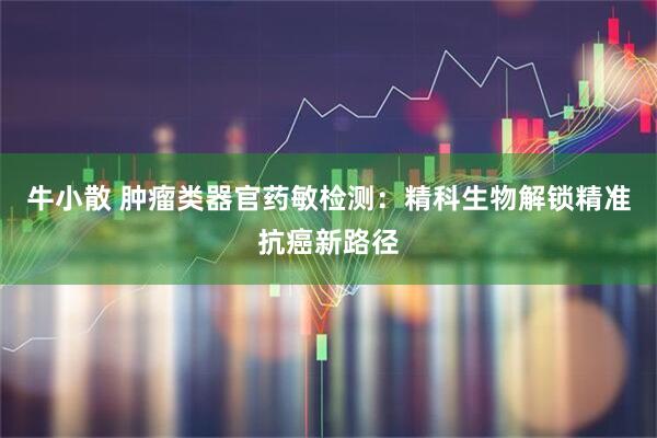 牛小散 肿瘤类器官药敏检测：精科生物解锁精准抗癌新路径