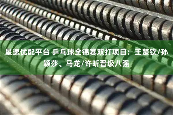 星速优配平台 乒乓球全锦赛双打项目:王楚钦/孙颖莎、马龙/许昕晋级八强